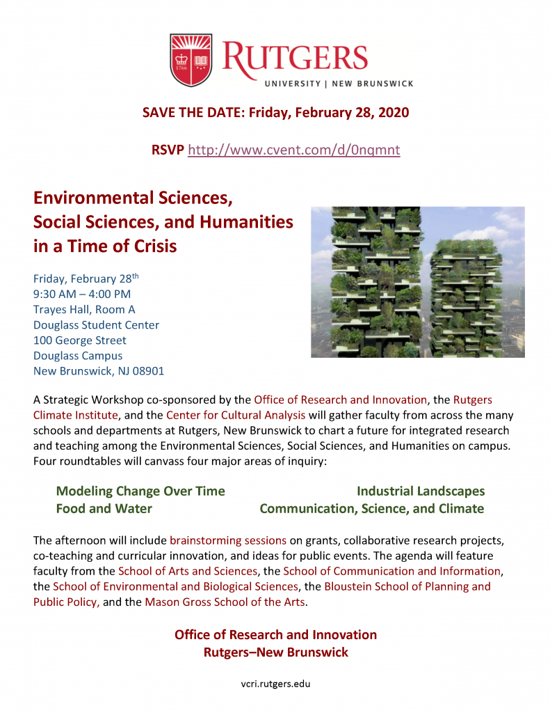 SAVE THE DATE: Friday, February 28, 2020
RSVP http://www.cvent.com/d/0nqmnt
Environmental Sciences,
Social Sciences, and Humanities
in a Time of Crisis
Friday, February 28th
9:30 AM – 4:00 PM
Trayes Hall, Room A
Douglass Student Center
100 George Street
Douglass Campus
New Brunswick, NJ 08901
A Strategic Workshop co-sponsored by the Office of Research and Innovation, the Rutgers
Climate Institute, and the Center for Cultural Analysis will gather faculty from across the many
schools and departments at Rutgers, New Brunswick to chart a future for integrated research
and teaching among the Environmental Sciences, Social Sciences, and Humanities on campus.
Four roundtables will canvass four major areas of inquiry:
Modeling Change Over Time Industrial Landscapes
Food and Water Communication, Science, and Climate
The afternoon will include brainstorming sessions on grants, collaborative research projects,
co-teaching and curricular innovation, and ideas for public events. The agenda will feature
faculty from the School of Arts and Sciences, the School of Communication and Information,
the School of Environmental and Biological Sciences, the Bloustein School of Planning and
Public Policy, and the Mason Gross School of the Arts.
Office of Research and Innovation
Rutgers–New Brunswick