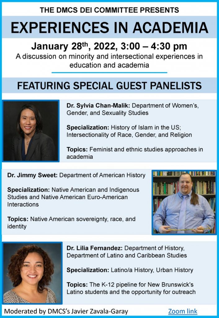 Experience in Academia Flyer -- FEATURING SPECIAL GUEST PANELISTS Dr. Jimmy Sweet: Department of American History Specialization: Native American and Indigenous Studies and Native American Euro-American Interactions Topics:Native American sovereignty, race, and identity Dr. Sylvia Chan-Malik: Department of Women’s, Gender, and Sexuality Studies Specialization: History of Islam in the US; Intersectionality of Race, Gender, and Religion Topics: Feminist and ethnic studies approaches in academia Moderated by DMCS’s Javier Zavala-GarayZoom link Dr. Lilia Fernandez: Department of History, Department of Latino and Caribbean Studies Specialization: Latino/a History, Urban History Topics:The K-12 pipeline for New Brunswick's Latino students and the opportunity for outreach