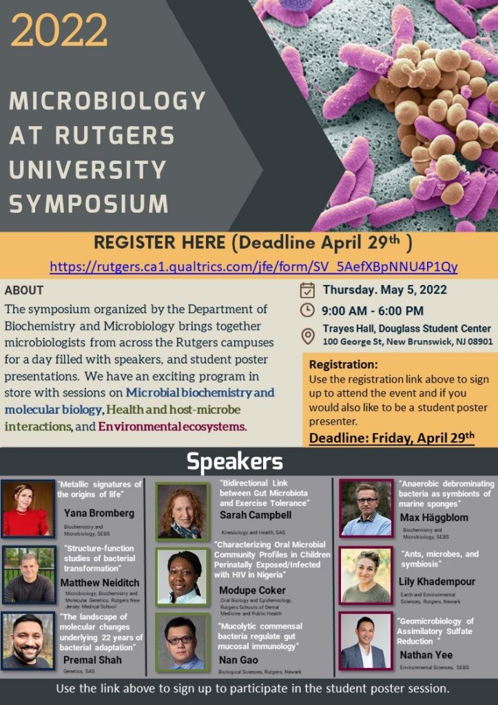 Thursday. May 5, 2022 9:00 AM - 6:00 PM Trayes Hall, Douglass Student Center 100 George St, New Brunswick, NJ 08901 2022 MICROBIOLOGY AT RUTGERS UNIVERSITY SYMPOSIUM The symposium organized by the Department of Biochemistry and Microbiology brings together microbiologists from across the Rutgers campuses for a day filled with speakers, and student poster presentations. We have an exciting program in store with sessions on Microbial biochemistry and molecular biology, Health and host-microbe interactions, and Environmental ecosystems. https://rutgers.ca1.qualtrics.com/jfe/form/SV_5AefXBpNNU4P1Qy ABOUT Lily Khadempour Earth and Environmental Sciences, Rutgers, Newark Max Häggblom Biochemistry and Microbiology, SEBS Nathan Yee Environmental Sciences, SEBS “Anaerobic debrominating bacteria as symbionts of marine sponges” “Ants, microbes, and symbiosis” “Geomicrobiology of Assimilatory Sulfate Reduction ” Modupe Coker Oral Biology and Epidemiology, Rutgers Schools of Dental Medicine and Public Health Sarah Campbell Kinesiology and Health, SAS Nan Gao Biological Sciences, Rutgers, Newark “Bidirectional Link between Gut Microbiota and Exercise Tolerance” “Characterizing Oral Microbial Community Profiles in Children Perinatally Exposed/Infected with HIV in Nigeria” “Mucolytic commensal bacteria regulate gut mucosal immunology” Registration: Use the registration link above to sign up to attend the event and if you would also like to be a student poster presenter. Deadline: Friday, April 29th Premal Shah Genetics, SAS Matthew Neiditch Microbiology, Biochemistry and Molecular Genetics, Rutgers New Jersey Medical School Yana Bromberg Biochemistry and Microbiology, SEBS “Metallic signatures of the origins of life” “Structure-function studies of bacterial transformation” “The landscape of molecular changes underlying 22 years of bacterial adaptation” Use the link above to sign up to participate in the student poster session. Speakers