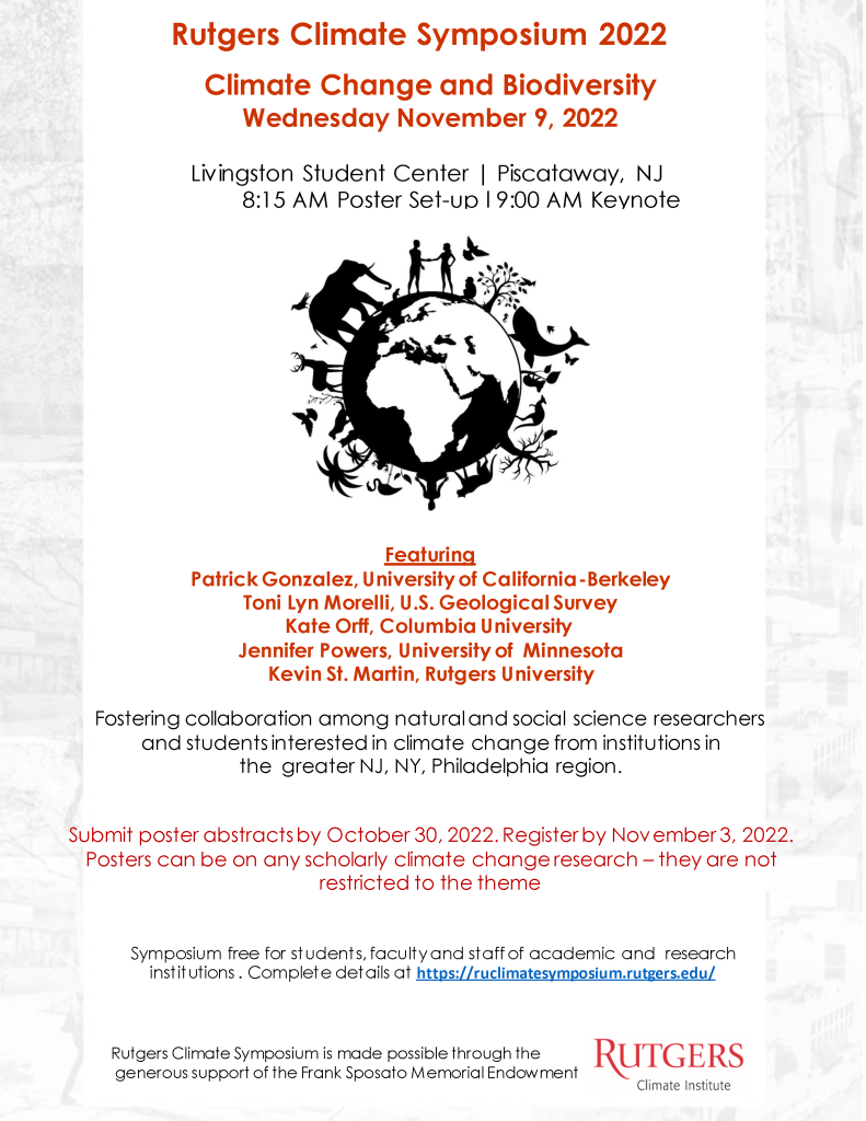 Rutgers Climate Symposium 2022 Climate Change and Biodiversity Wednesday November 9, 2022 Livingston Student Center | Piscataway, NJ 8:15 AM Poster Set-up l 9:00 AM Keynote Featuring Patrick Gonzalez, University of California-Berkeley Toni Lyn Morelli, U.S. Geological Survey Kate Orff, Columbia University Jennifer Powers, University of Minnesota Kevin St. Martin, Rutgers University Symposium free for students, faculty and staff of academic and research institutions . Complete details at https://ruclimatesymposium.rutgers.edu/ Rutgers Climate Symposium is made possible through the generous support of the Frank Sposato Memorial Endowment Fostering collaboration among natural and social science researchers and students interested in climate change from institutions in the greater NJ, NY, Philadelphia region. Submit poster abstracts by October 30, 2022. Register by November 3, 2022. Posters can be on any scholarly climate change research – they are not restricted to the theme