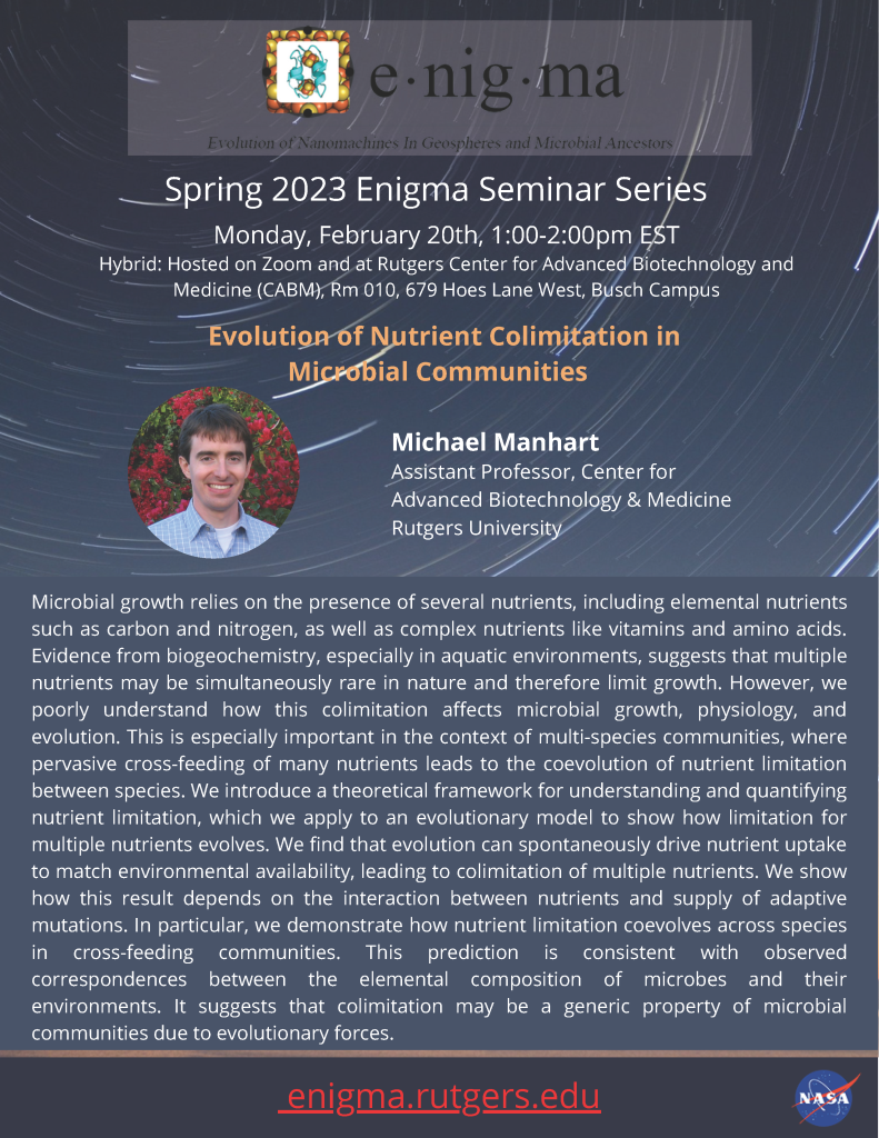 origins and evolution of life.
enigma.rutgers.edu
Spring 2023 Enigma Seminar Series
Michael Manhart
Assistant Professor, Center for
Advanced Biotechnology & Medicine
Rutgers University
Monday, February 20th, 1:00-2:00pm EST
Hybrid: Hosted on Zoom and at Rutgers Center for Advanced Biotechnology and
Medicine (CABM), Rm 010, 679 Hoes Lane West, Busch Campus
Evolution of Nutrient Colimitation in
Microbial Communities
Microbial growth relies on the presence of several nutrients, including elemental nutrients
such as carbon and nitrogen, as well as complex nutrients like vitamins and amino acids.
Evidence from biogeochemistry, especially in aquatic environments, suggests that multiple
nutrients may be simultaneously rare in nature and therefore limit growth. However, we
poorly understand how this colimitation affects microbial growth, physiology, and
evolution. This is especially important in the context of multi-species communities, where
pervasive cross-feeding of many nutrients leads to the coevolution of nutrient limitation
between species. We introduce a theoretical framework for understanding and quantifying
nutrient limitation, which we apply to an evolutionary model to show how limitation for
multiple nutrients evolves. We find that evolution can spontaneously drive nutrient uptake
to match environmental availability, leading to colimitation of multiple nutrients. We show
how this result depends on the interaction between nutrients and supply of adaptive
mutations. In particular, we demonstrate how nutrient limitation coevolves across species
in cross-feeding communities. This prediction is consistent with observed
correspondences between the elemental composition of microbes and their
environments. It suggests that colimitation may be a generic property of microbial
communities due to evolutionary forces